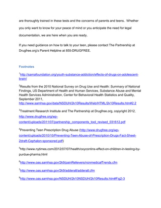 are thoroughly trained in these tests and the concerns of parents and teens. Whether
you only want to know for your peace of mind or you anticipate the need for legal
documentation, we are here when you are ready.
If you need guidance on how to talk to your teen, please contact The Partnership at
Drugfree.org’s Parent Helpline at 855-DRUGFREE.
Footnotes
1
http://samafoundation.org/youth-substance-addiction/effects-of-drugs-on-adolescent-
brain/
2
Results from the 2010 National Survey on Drug Use and Health: Summary of National
Findings, US Department of Health and Human Services, Substance Abuse and Mental
Health Services Administration, Center for Behavioral Health Statistics and Quality,
September 2011,
http://www.samhsa.gov/data/NSDUH/2k10Results/Web/HTML/2k10Results.htm#2.2
3
Treatment Research Institute and The Partnership at Drugfree.org, copyright 2012,
http://www.drugfree.org/wp-
content/uploads/2011/07/partnership_components_tool_revised_031612.pdf
4
Preventing Teen Prescription Drug Abuse (http://www.drugfree.org/wp-
content/uploads/2010/10/Preventing-Teen-Abuse-of-Prescription-Drugs-Fact-Sheet-
2draft-Cephalon-sponsored.pdf)
5
http://www.nytimes.com/2012/07/07/health/oxycontins-effect-on-children-in-testing-by-
purdue-pharma.html
6
http://www.oas.samhsa.gov/2k9/painRelievers/nonmedicalTrends.cfm
7
http://www.oas.samhsa.gov/2k9/adderall/adderall.cfm
8
http://www.oas.samhsa.gov/NSDUH/2k10NSDUH/2k10Results.htm#Fig2-3
 