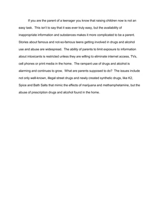 If you are the parent of a teenager you know that raising children now is not an
easy task. This isn’t to say that it was ever truly easy, but the availability of
inappropriate information and substances makes it more complicated to be a parent.
Stories about famous and not-so-famous teens getting involved in drugs and alcohol
use and abuse are widespread. The ability of parents to limit exposure to information
about intoxicants is restricted unless they are willing to eliminate internet access, TVs,
cell phones or print media in the home. The rampant use of drugs and alcohol is
alarming and continues to grow. What are parents supposed to do? The issues include
not only well-known, illegal street drugs and newly created synthetic drugs, like K2,
Spice and Bath Salts that mimic the effects of marijuana and methamphetamine, but the
abuse of prescription drugs and alcohol found in the home.
 