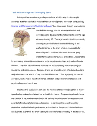 The Effects of Drugs on a Developing Brain
In the past because teenagers began to have adult looking bodies people
assumed that their brains had reached their full development. Research conducted by
Science and Management of Addictions (SAMA)1
has discovered through neuroscience
and MRI technology that the adolescent brain is still
developing and development is not complete until the age
of approximately 25. Teenagers are inclined to more risky
and impulsive behavior due to the immaturity of the
prefrontal cortex of the brain which is responsible for
reasoning and control and the cerebral mantle (gray
matter forming the outer surface of the brain), responsible
for processing abstract information and understanding rules, laws and codes of social
conduct. The front sections of the brain are still not completely mature allowing for
impulsivity and recklessness. Teenage brains are prone to errors of judgment and are
very sensitive to the effects of psychoactive substances. This age group, more than
any other, is at a higher risk of substance addiction and permanent intellectual and
emotional damage from drugs.
Psychoactive substances can alter the function of the developing brain in many
ways leading to long term behavioral and addiction issue. They can target and change
the function of neurotransmitters which are partially responsible for the high addiction
potential of methamphetamines and cocaine. In particular the neurotransmitter
dopamine, involved in feelings of reward and motivation, is dumped into the brain and
can override, over time, the brain’s ability to sense rewards accurately in day to day life,
 