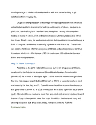 causing damage to intellectual development as well as a person’s ability to get
satisfaction from everyday life.
Drugs can alter perception and damage developing perception skills which are
critical to being able to determine the feelings and thoughts of others. Marijuana, in
particular, over the long term can alter these perceptions causing misperceptions
leading to failure in school, work and relationships and ultimately leading to a retreat
into drugs. Finally, many life habits are developed during adolescence and setting up a
habit of drug use can become more easily ingrained at this time of life. These habits
can become hardwired into the brain during childhood and adolescence and continue
throughout adulthood. After the age of 25 it is much more difficult to establish new
habits and change old ones.
Why Do Teens Try Drugs?
According to the 2010 National Household Survey on Drug Abuse (NHSDA),
developed by the Substance Abuse and Mental Health Services Administration
(SAMHSA)2
the number of teenagers ages 13 to 18 that have tried illicit drugs for the
first time has dropped slightly but is still too high at 11.3% of students who have tried
marijuana by the time they are 13. Overall the number of teens currently using drugs
has gone up to 10.1 from 9.3 in 2008 showing that this is still a significant issue for our
youth. Boys tend to use marijuana more than girls, while girls are more inclined toward
the use of psychotherapeutics more than boys. In addition, the teens are trying and
abusing dangerous club drugs like Ecstasy, Rohypnol and GHB (Gamma-
hydroxybutyrate).
 