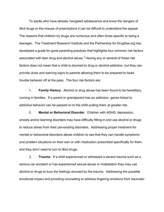 To adults who have already navigated adolescence and know the dangers of
illicit drugs or the misuse of prescriptions it can be difficult to understand the appeal.
The reasons that children try drugs are numerous and often times specific to being a
teenager. The Treatment Research Institute and the Partnership for Drugfree.org has
developed a guide for good parenting practices that highlights four common risk factors
associated with teen drug and alcohol abuse.3
Having any or several of these risk
factors does not mean that a child is doomed to drug or alcohol addiction, but they can
provide clues and warning signs to parents allowing them to be prepared to head
trouble behavior off at the pass. The four risk factors are:
1. Family History: Alcohol or drug abuse has been found to be hereditary,
running in families. If a parent or grandparent has an addiction, genes linked to
addictive behavior can be passed on to the child putting them at greater risk.
2. Mental or Behavioral Disorder: Children with ADHD, depression,
anxiety and/or learning disorders may have difficulty fitting in and use alcohol or drugs
to reduce stress from their pre-existing disorders. Addressing proper treatment for
mental or behavioral disorders allows children to see that they can handle symptoms
and problem situations on their own or with medication prescribed specifically for them
and they don’t need to turn to illicit drugs.
3. Trauma: If a child experienced or witnessed a severe trauma such as a
serious car accident or has experienced sexual abuse or molestation they may use
alcohol or drugs to bury the feelings aroused by the trauma. Addressing the possible
emotional impact and providing counseling to address lingering emotions from traumatic
 