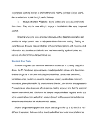 experiences can help children to channel them into healthy activities such as sports,
dance and art and to talk through painful feelings.
4. Impulse Control Problems: Some children and teens take more risks
than others. They may be more willing to engage in risky behavior like trying drugs and
alcohol.
Knowing why some teens are drawn to drugs, either illegal or prescription can
provide the insight parents need to help prevent them from ever starting. Testing for
current or past drug use has provided law enforcement and parents with much needed
information about adolescent behavior and has been used by legal authorities and
parents alike to monitor and prevent drug use.
Standard Drug Tests
Standard drug tests can determine whether an adolescent is currently using illicit
drugs. An 11-Panel drug screen provides results in only ten minutes and determines
whether drugs are in the urine including amphetamines, barbiturates (sedatives),
benzodiazepines (sedatives), cocaine, marijuana, ecstasy, opiates (pain relievers),
oxycodone, phencyclidine (PCP), propoxyphene (Darvon), and tricyclic antidepressants.
Precautions are taken to ensure a fresh sample, testing accuracy and that the specimen
has not been substituted. Dilution of the sample can provide false negative results but
urine screening has more value than a serum (blood) test because most substances
remain in the urine after the intoxication has passed.
Another drug screening option that shows past drug use for up to 90 days is a Hair
5-Panel drug screen that uses only a few strands of hair and tests for amphetamines
 