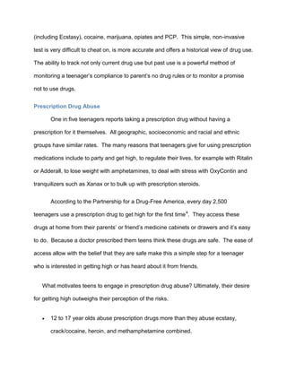 (including Ecstasy), cocaine, marijuana, opiates and PCP. This simple, non-invasive
test is very difficult to cheat on, is more accurate and offers a historical view of drug use.
The ability to track not only current drug use but past use is a powerful method of
monitoring a teenager’s compliance to parent’s no drug rules or to monitor a promise
not to use drugs.
Prescription Drug Abuse
One in five teenagers reports taking a prescription drug without having a
prescription for it themselves. All geographic, socioeconomic and racial and ethnic
groups have similar rates. The many reasons that teenagers give for using prescription
medications include to party and get high, to regulate their lives, for example with Ritalin
or Adderall, to lose weight with amphetamines, to deal with stress with OxyContin and
tranquilizers such as Xanax or to bulk up with prescription steroids.
According to the Partnership for a Drug-Free America, every day 2,500
teenagers use a prescription drug to get high for the first time4
. They access these
drugs at home from their parents’ or friend’s medicine cabinets or drawers and it’s easy
to do. Because a doctor prescribed them teens think these drugs are safe. The ease of
access allow with the belief that they are safe make this a simple step for a teenager
who is interested in getting high or has heard about it from friends.
What motivates teens to engage in prescription drug abuse? Ultimately, their desire
for getting high outweighs their perception of the risks.
 12 to 17 year olds abuse prescription drugs more than they abuse ecstasy,
crack/cocaine, heroin, and methamphetamine combined.
 