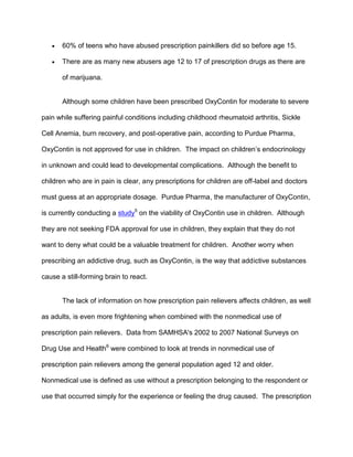  60% of teens who have abused prescription painkillers did so before age 15.
 There are as many new abusers age 12 to 17 of prescription drugs as there are
of marijuana.
Although some children have been prescribed OxyContin for moderate to severe
pain while suffering painful conditions including childhood rheumatoid arthritis, Sickle
Cell Anemia, burn recovery, and post-operative pain, according to Purdue Pharma,
OxyContin is not approved for use in children. The impact on children’s endocrinology
in unknown and could lead to developmental complications. Although the benefit to
children who are in pain is clear, any prescriptions for children are off-label and doctors
must guess at an appropriate dosage. Purdue Pharma, the manufacturer of OxyContin,
is currently conducting a study5
on the viability of OxyContin use in children. Although
they are not seeking FDA approval for use in children, they explain that they do not
want to deny what could be a valuable treatment for children. Another worry when
prescribing an addictive drug, such as OxyContin, is the way that addictive substances
cause a still-forming brain to react.
The lack of information on how prescription pain relievers affects children, as well
as adults, is even more frightening when combined with the nonmedical use of
prescription pain relievers. Data from SAMHSA's 2002 to 2007 National Surveys on
Drug Use and Health6
were combined to look at trends in nonmedical use of
prescription pain relievers among the general population aged 12 and older.
Nonmedical use is defined as use without a prescription belonging to the respondent or
use that occurred simply for the experience or feeling the drug caused. The prescription
 