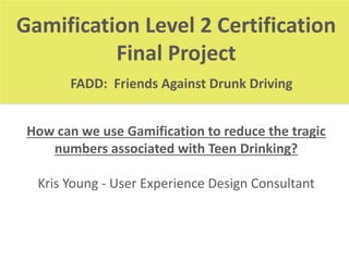 Gamification Level 2 Certification 
Final Project 
FADD: Friends Against Drunk Driving 
How can we use Gamification to reduce the tragic 
numbers associated with Teen Drinking? 
Kris Young - User Experience Design Consultant 
 