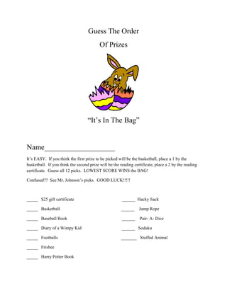 Guess The Order<br />Of Prizes<br />“It’s In The Bag”<br />Name___________________<br />It’s EASY.  If you think the first prize to be picked will be the basketball, place a 1 by the basketball.  If you think the second prize will be the reading certificate, place a 2 by the reading certificate.  Guess all 12 picks.  LOWEST SCORE WINS the BAG!<br />Confused??  See Mr. Johnson’s picks.  GOOD LUCK!!!!!<br />_____   $25 gift certificate                                           ______  Hacky Sack <br />_____   Basketball                                                       ______    Jump Rope<br />_____   Baseball Book                                                 ______    Pair- A- Dice<br />_____   Diary of a Wimpy Kid                                    ______   Soduku<br />_____   Footballs                                                         _______   Stuffed Animal<br />_____   Frisbee<br />_____   Harry Potter Book<br />