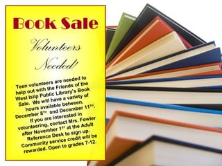 Book Sale
Volunteers
Needed!
Teen volunteers are needed to
help out with the Friends of the
West Islip Public Library’s Book
Sale. We will have a variety of
hours available between,
December 8TH and December 11TH.
If you are interested in
volunteering, contact Mrs. Fowler
after November 1ST at the Adult
Reference Desk to sign up.
Community service credit will be
rewarded. Open to grades 7-12.
 