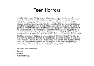 Teen Horrors 
•    Most Teen Horrors are ﬁlled with dread, hatred, loathing and excitement. From my 
     research I believe that there has to be teenagers in the ﬁlm and aspects of vile and 
     hatred. We so rarely see characters in horror movies that are smart and likable, 
     however we almost know when a characters going to either get harmed or killed, we 
     know this because of the type of music that is played or the lighBng in the scene. A 
     good teen horror ﬁlm to realize that the actors are going to be aEacked is Scream, It 
     has tense moments in this ﬁlm because when the vicBm is chosen they get a phone 
     call from a serial killer telling them that there going to be killed. Another good ﬁlm is 
     Final DesBnaBon 3, in this ﬁlm when the vicBm is chosen to be killed (as they cheated 
     death) we know when its going to happen, as most of the Bme its just the actor on 
     their own in a scene and the main character ﬁnds a clue in her pictures. In conclusion 
     to this research I believe that in the most famous teen horrors from my research that 
     they have a way of showing when the horriﬁc parts of the ﬁlms are happening, I 
     believe they do this to create tension and seat‐jumping aﬀects.  

•    Key codes and convenBons 
•    Content 
•    Storyline 
•    Audience feeling  
 