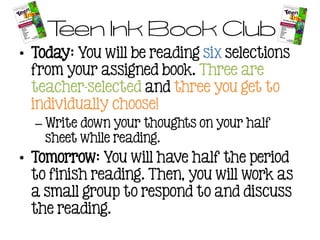 Teen Ink Book Club
• Today: You will be reading six selections
from your assigned book. Three are
teacher-selected and three you get to
individually choose!
– Write down your thoughts on your half
sheet while reading.
• Tomorrow: You will have half the period
to finish reading. Then, you will work as
a small group to respond to and discuss
the reading.
 