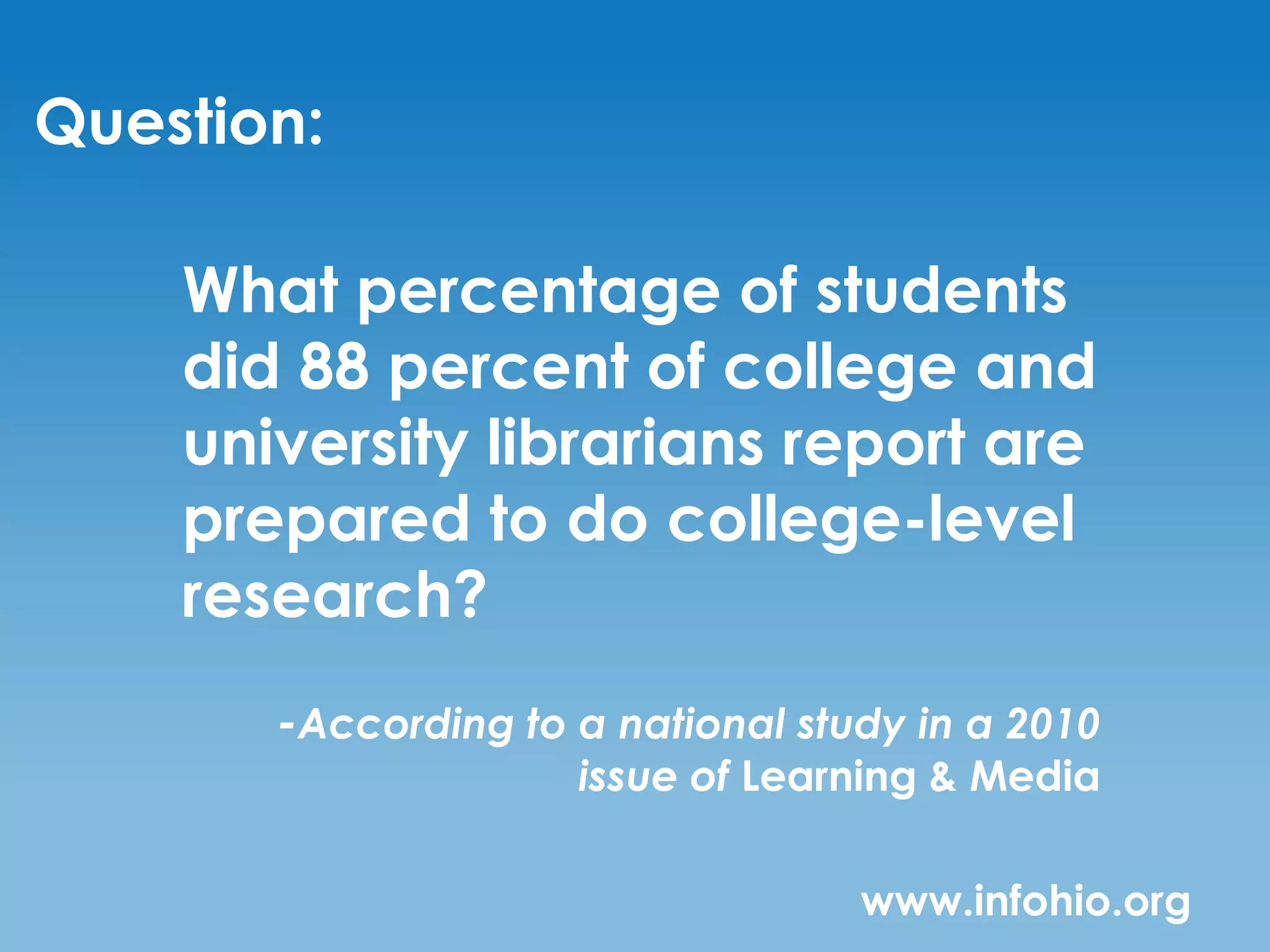 Question:

    What percentage of students
    did 88 percent of college and
    university librarians report are
    prepared to do college-level
    research?
       -According to a national study in a 2010
                     issue of Learning & Media

                                   www.infohio.org
 