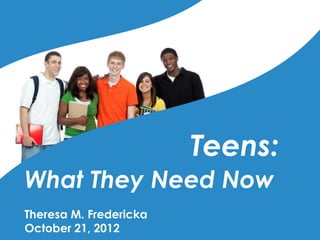 Teens:
What They Need Now
Theresa M. Fredericka
October 21, 2012
 