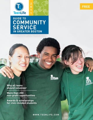2
                                  0                                    FREE
                                  1
                                  1
  IN PRINT   ONLINE   IN PERSON


       GUIDE TO
      COMMUNITY
      SERVICE
       IN GREATER BOSTON
       A T E E N L I F E M E D I A P U B L I C AT I O N




Why all teens
should volunteer
More than 200
non-profit opportunities
Awards & scholarships
for civic-minded students



                                      W W W. T E E N L I F E . C O M
 