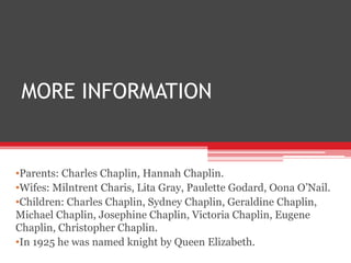 MORE INFORMATION
•Parents: Charles Chaplin, Hannah Chaplin.
•Wifes: Milntrent Charis, Lita Gray, Paulette Godard, Oona O’Nail.
•Children: Charles Chaplin, Sydney Chaplin, Geraldine Chaplin,
Michael Chaplin, Josephine Chaplin, Victoria Chaplin, Eugene
Chaplin, Christopher Chaplin.
•In 1925 he was named knight by Queen Elizabeth.
 