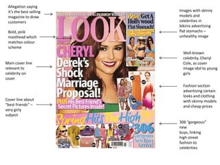 Allegation saying
 it’s the best selling   Images with skinny
 magazine to draw        models and
 customers               celebrities in
                         bikinis advertising
 Bold, pink              flat stomachs –
 masthead which          unhealthy image
 matches colour
 scheme
                           Well-known
                           celebrity, Cheryl
Main cover line            Cole, as cover
relevant to                image idol to young
celebrity on               girls
cover
                           Fashion section
                           advertising certain
                           looks and clothing
Cover line about           with skinny models
“best friends” –           and cheap prices
very girly
subject
                         306 “gorgeous”
                         new
                         buys, linking
                         high street
                         fashion to
                         celebrities
 