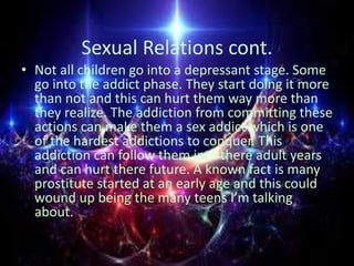 Sexual Relations cont.
• Not all children go into a depressant stage. Some
go into the addict phase. They start doing it m...