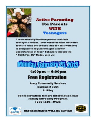 Active Parenting
                 For Parents
                     WITH
                  Teenagers
The relationship between parents and their
teenager is unique. Ever wondered what motivates
teens to make the choices they do? This workshop
is designed to help parents gain a better
understanding of teen” behaviors through the
“ Think-Feel-Do” Model. Join Us!




           4:00pm — 6:00pm


          Army Community Services
              Building # 7264
                  Ft Riley

 For reservation & more information call
        Family Advocacy Program
              (785) 239—9435


      REFRESHMENTS WILL BE SERVED
 