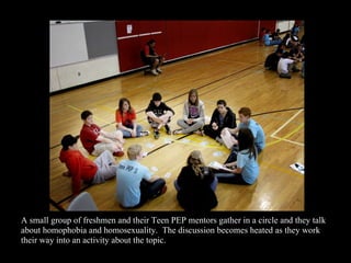 A small group of freshmen and their Teen PEP mentors gather in a circle and they talk about homophobia and homosexuality. The discussion becomes heated as they work their way into an activity about the topic.