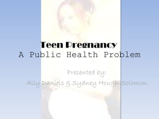 Teen Pregnancy  A Public Health Problem Presented by: Ally Daniels & Sydney Hough-Solomon 