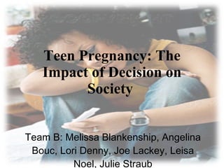 Teen Pregnancy: The Impact of Decision on Society  Team B: Melissa Blankenship, Angelina Bouc, Lori Denny, Joe Lackey, Leisa Noel, Julie Straub 