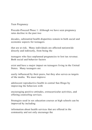Teen Pregnancy
Precede-Proceed Phase 1: Although we have seen pregnancy
rates decline in the past two
decades, substantial health disparities remain in both social and
economic aspects for teenagers
that are at risk. Many individuals are affected nationwide
directly and indirectly, from being the
teenagers who face unplanned pregnancies to lost tax revenue.
Both social and behavior factors
exist and have a major impact on teenagers living in the United
States. Many teenagers are
easily influenced by their peers, but they also serves as targets
of the media. We must improve
adolescent reproductive health in central San Diego by
improving the behaviors with
encouraging positive attitudes, extracurricular activities, and
offering counseling services.
Strategies used in sex education courses at high schools can be
improved by including
information about health services that are offered in the
community and not only encourage the
 