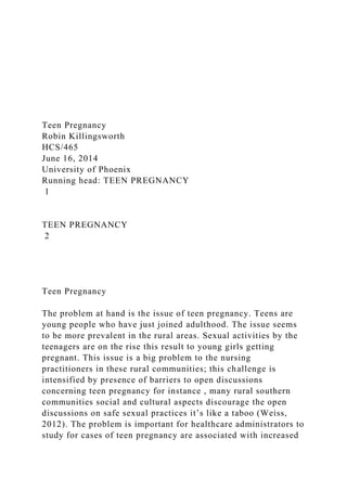 Teen Pregnancy
Robin Killingsworth
HCS/465
June 16, 2014
University of Phoenix
Running head: TEEN PREGNANCY
1
TEEN PREGNANCY
2
Teen Pregnancy
The problem at hand is the issue of teen pregnancy. Teens are
young people who have just joined adulthood. The issue seems
to be more prevalent in the rural areas. Sexual activities by the
teenagers are on the rise this result to young girls getting
pregnant. This issue is a big problem to the nursing
practitioners in these rural communities; this challenge is
intensified by presence of barriers to open discussions
concerning teen pregnancy for instance , many rural southern
communities social and cultural aspects discourage the open
discussions on safe sexual practices it’s like a taboo (Weiss,
2012). The problem is important for healthcare administrators to
study for cases of teen pregnancy are associated with increased
 
