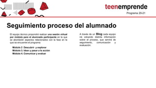 Programa 20-21
Seguimiento proceso del alumnado
Módulo 2 Descubrir y explorar
Módulo 3. Idear y pasar a la acción
Módulo 4. Comunicar y evaluar
El equipo técnico propondrá realizar una sesión virtual
por módulo para el alumnado participante en la que
se abordarán aspectos relacionados con la fase en la
que se encuentre el programa:
A través de un Blog cada equipo
irá volcando distinta información
sobre el proceso, que servirá de
seguimiento, comunicación y
evaluación.
 