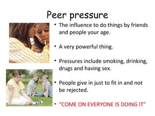 Peer pressure
• The influence to do things by friends
and people your age.
• A very powerful thing.
• Pressures include smoking, drinking,
drugs and having sex.
• People give in just to fit in and not
be rejected.
• “COME ON EVERYONE IS DOING IT”

 
