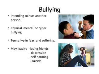 Bullying
• Intending to hurt another
person.
• Physical, mental or cyber
bullying.
• Teens live in fear and suffering.
• May lead to -losing friends
- depression
- self harming
- suicide

 