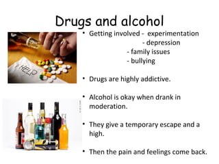 Drugs and alcohol

• Getting involved - experimentation
- depression
- family issues
- bullying
• Drugs are highly addictive.
• Alcohol is okay when drank in
moderation.
• They give a temporary escape and a
high.
• Then the pain and feelings come back.

 