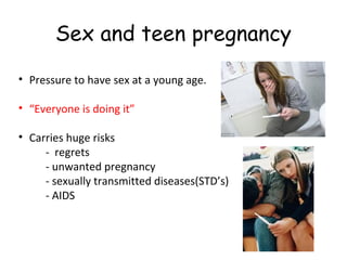 Sex and teen pregnancy
• Pressure to have sex at a young age.
• “Everyone is doing it”
• Carries huge risks
- regrets
- unwanted pregnancy
- sexually transmitted diseases(STD’s)
- AIDS

 