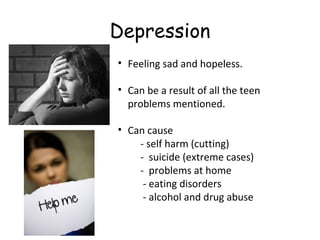 Depression
• Feeling sad and hopeless.
• Can be a result of all the teen
problems mentioned.
• Can cause
- self harm (cutting)
- suicide (extreme cases)
- problems at home
- eating disorders
- alcohol and drug abuse

 