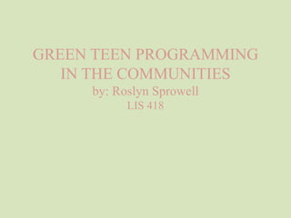 GREEN TEEN PROGRAMMING
IN THE COMMUNITIES
by: Roslyn Sprowell
LIS 418
 