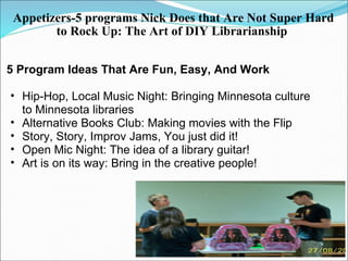 Appetizers-5 programs Nick Does that Are Not Super Hard to Rock Up: The Art of DIY Librarianship   5 Program Ideas That Are Fun, Easy, And Work    Hip-Hop, Local Music Night: Bringing Minnesota culture to Minnesota libraries  Alternative Books Club: Making movies with the Flip   Story, Story, Improv Jams, You just did it!  Open Mic Night: The idea of a library guitar! Art is on its way: Bring in the creative people!   