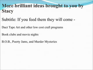 More brilliant ideas brought to you by Stacy Subtitle: If you feed them they will come -   Duct Tape Art and other low cost craft programs   Book clubs and movie nights   B.O.B., Poerty Jams, and Murder Mysteries       