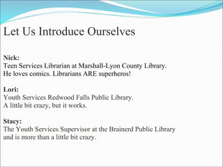 Let Us Introduce Ourselves Nick:  Teen Services Librarian at Marshall-Lyon County Library.  He loves comics. Librarians ARE superheros!   Lori: Youth Services Redwood Falls Public Library. A little bit crazy, but it works.   Stacy: The Youth Services Supervisor at the Brainerd Public Library  and is more than a little bit crazy.       