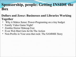 Sponsorship, people: Getting INSIDE the Box Dollars and  Sense : Businesses and Libraries Working Together    Why it Makes Sense: Power-Programing on a tiny budget  Family Video Game Night!  Zombie Horror Makeup Fest  Even Wal-Mart Gets In On The Action  Non-Profits in   Your area that rock:   The SAMMIE   Story     