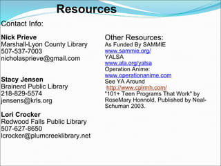 Resources Contact Info: Nick Prieve Marshall-Lyon County Library  507-537-7003 [email_address] Stacy Jensen Brainerd Public Library 218-829-5574 [email_address] Lori Crocker Redwood Falls Public Library 507-627-8650 [email_address] Other Resources: As Funded By SAMMIE www.sammie.org/ YALSA www.ala.org/yalsa Operation Anime: www.operationanime.com See YA Around   http://www.cplrmh.com/   "101+ Teen Programs That Work" by RoseMary Honnold, Published by Neal-Schuman 2003.     
