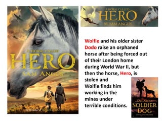Wolfie and his older sister 
Dodo raise an orphaned 
horse after being forced out 
of their London home 
during World War II, but 
then the horse, Hero, is 
stolen and 
Wolfie finds him 
working in the 
mines under 
terrible conditions. 
 