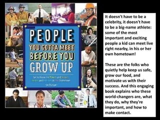 It doesn't have to be a 
celebrity, it doesn't have 
to be a big-name athlete: 
some of the most 
important and exciting 
people a kid can meet live 
right nearby, in his or her 
own hometown! 
These are the folks who 
quietly help keep us safe, 
grow our food, and 
motivate us with their 
success. And this engaging 
book explains who these 
world-changers are, what 
they do, why they're 
important, and how to 
make contact. 
 