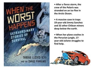 • After a fierce storm, the 
crew of the Polaris was 
stranded on an ice floe in 
the Arctic Ocean. 
• A massive cave-in traps 
19-year-old Jimmy Sanchez 
and 32 other Chilean miners 
deep below the earth. 
• When her plane crashes in 
the Peruvian jungle, 17- 
year-old Juliane struggles to 
find help. 
 