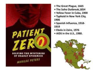 • The Great Plague, 1665 
• The Soho Outbreak,1854 
• Yellow Fever in Cuba, 1900 
• Typhoid in New York City, 
1906 
• Spanish Influenza, 1918- 
1919 
• Ebola in Zaire, 1976 
• AIDS in the U.S., 1980. 
 