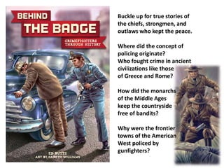 Buckle up for true stories of 
the chiefs, strongmen, and 
outlaws who kept the peace. 
Where did the concept of 
policing originate? 
Who fought crime in ancient 
civilizations like those 
of Greece and Rome? 
How did the monarchs 
of the Middle Ages 
keep the countryside 
free of bandits? 
Why were the frontier 
towns of the American 
West policed by 
gunfighters? 
 