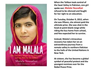 When the Taliban took control of 
the Swat Valley in Pakistan, one girl 
spoke out. Malala Yousafzai 
refused to be silenced and fought 
for her right to an education. 
On Tuesday, October 9, 2012, when 
she was fifteen, she almost paid the 
ultimate price. She was shot in the 
head at point-blank range while 
riding the bus home from school, 
and few expected her to survive. 
Instead, Malala's miraculous 
recovery has taken her on an 
extraordinary journey from a 
remote valley in northern Pakistan 
to the halls of the United Nations in 
New York. 
At sixteen, she has become a global 
symbol of peaceful protest and the 
youngest nominee ever for the 
Nobel Peace Prize. 
 