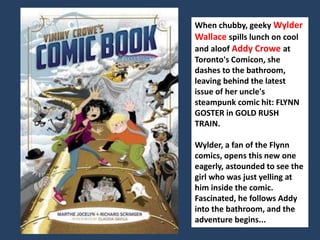 When chubby, geeky Wylder 
Wallace spills lunch on cool 
and aloof Addy Crowe at 
Toronto's Comicon, she 
dashes to the bathroom, 
leaving behind the latest 
issue of her uncle's 
steampunk comic hit: FLYNN 
GOSTER in GOLD RUSH 
TRAIN. 
Wylder, a fan of the Flynn 
comics, opens this new one 
eagerly, astounded to see the 
girl who was just yelling at 
him inside the comic. 
Fascinated, he follows Addy 
into the bathroom, and the 
adventure begins... 
 
