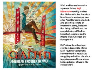 With a white mother and a 
Japanese father, Koji 
Miyamoto quickly realizes 
that his home in San Francisco 
is no longer a welcoming one 
after Pearl Harbor is attacked. 
And once he's sent to an 
internment camp, he learns 
that being half white at the 
camp is just as difficult as 
being half Japanese on the 
streets of an American city 
during WWII. 
Koji's story, based on true 
events, is brought to life by 
Matt Faulkner's cinematic 
illustrations that reveal Koji 
struggling to find his place in a 
tumultuous world-one where 
he is a prisoner of war in his 
own country. 
 
