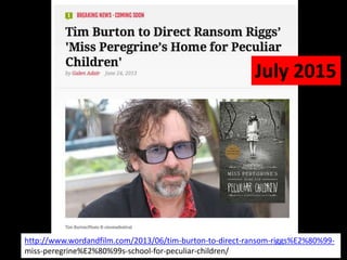 July 2015 
http://www.wordandfilm.com/2013/06/tim-burton-to-direct-ransom-riggs%E2%80%99- 
miss-peregrine%E2%80%99s-school-for-peculiar-children/ 
 