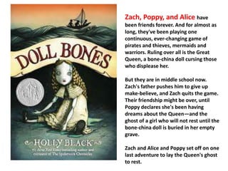 Zach, Poppy, and Alice have 
been friends forever. And for almost as 
long, they've been playing one 
continuous, ever-changing game of 
pirates and thieves, mermaids and 
warriors. Ruling over all is the Great 
Queen, a bone-china doll cursing those 
who displease her. 
But they are in middle school now. 
Zach's father pushes him to give up 
make-believe, and Zach quits the game. 
Their friendship might be over, until 
Poppy declares she's been having 
dreams about the Queen—and the 
ghost of a girl who will not rest until the 
bone-china doll is buried in her empty 
grave. 
Zach and Alice and Poppy set off on one 
last adventure to lay the Queen's ghost 
to rest. 
 