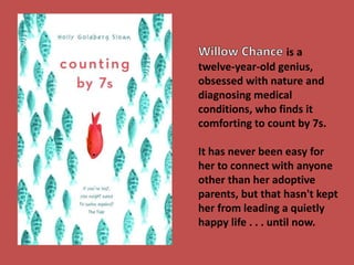 is a 
twelve-year-old genius, 
obsessed with nature and 
diagnosing medical 
conditions, who finds it 
comforting to count by 7s. 
It has never been easy for 
her to connect with anyone 
other than her adoptive 
parents, but that hasn't kept 
her from leading a quietly 
happy life . . . until now. 
 