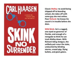 Classic Malley--to avoid being 
shipped off to boarding 
school, she takes off with 
some guy she met online. 
Poor Richard--he knows his 
cousin's in trouble before she 
does. 
Wild Skink--he's a ragged, 
one-eyed ex-governor of 
Florida, and enough of a 
renegade to think he can 
track Malley down. With 
Richard riding shotgun, the 
unlikely pair scour the state, 
undaunted by blinding 
storms, crazed pigs, flying 
bullets, and giant gators. 
 