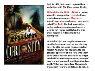 Back in 1998, Blackwood captured hearts 
and minds with The Shakespeare Stealer. 
Philadelphia, PA, 1835. Rufus, a twelve-year- 
old chess prodigy, is recruited by a 
shady showman named Maelzel to 
secretly operate a mechanical chess player 
called The Turk. The Turk wows ticket-paying 
audience members and players, 
who do not realize that Rufus, the true 
chess master, is hidden inside the 
contraption. 
But Rufus's job working the automaton 
must be kept secret, and he fears he may 
never be able to escape his unscrupulous 
master. And what has happened to the 
previous operators of the Turk, who seem 
to disappear as soon as Maelzel no longer 
needs them? Creeping suspense, plenty of 
mystery, and cameos from Edgar Allan Poe 
and P. T. Barnum mark Gary Blackwood's 
triumphant return to middle grade fiction. 
 